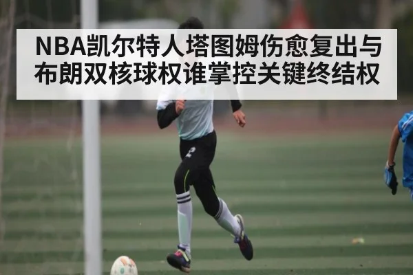 NBA凯尔特人塔图姆伤愈复出与布朗双核球权谁掌控关键终结权
