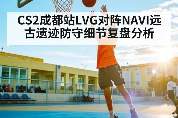 CS2成都站LVG对阵NAVI远古遗迹防守细节复盘分析