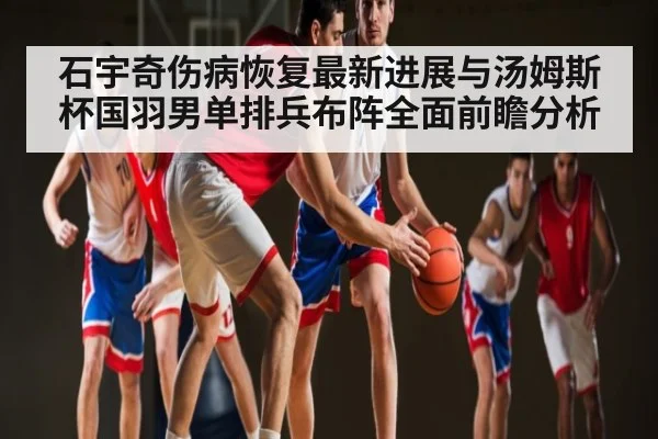石宇奇伤病恢复最新进展与汤姆斯杯国羽男单排兵布阵全面前瞻分析