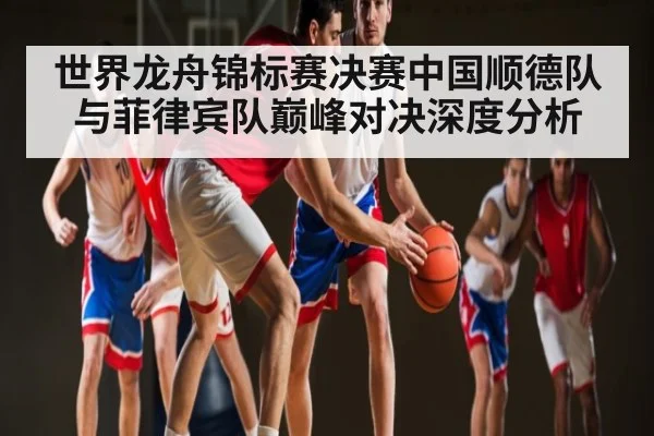 世界龙舟锦标赛决赛中国顺德队与菲律宾队巅峰对决深度分析