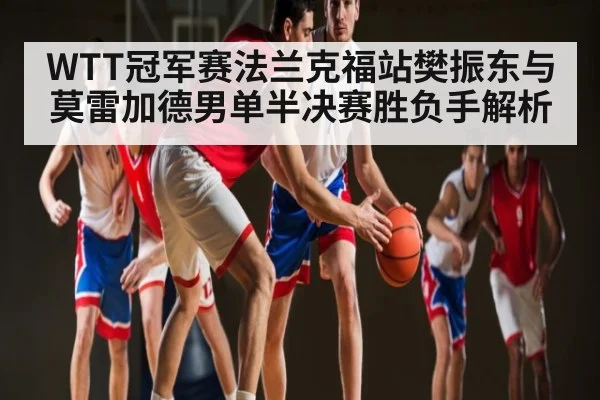 WTT冠军赛法兰克福站樊振东与莫雷加德男单半决赛胜负手解析